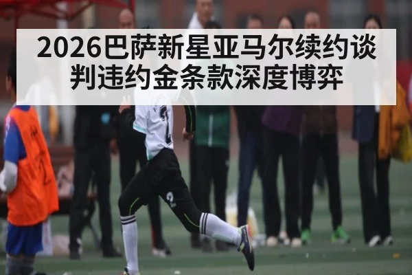 2026巴萨新星亚马尔续约谈判违约金条款深度博弈