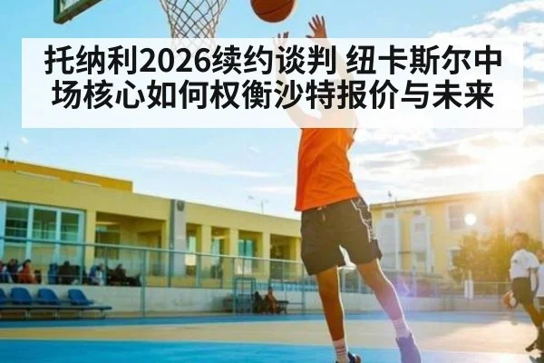 托纳利2026续约谈判 纽卡斯尔中场核心如何权衡沙特报价与未来