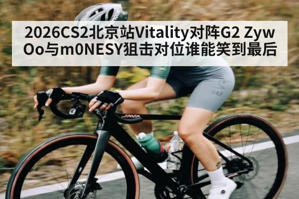 2026CS2北京站Vitality对阵G2 ZywOo与m0NESY狙击对位谁能笑到最后