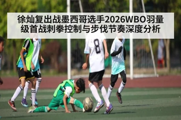 徐灿复出战墨西哥选手2026WBO羽量级首战刺拳控制与步伐节奏深度分析