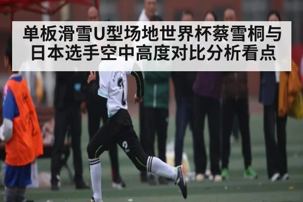 单板滑雪U型场地世界杯蔡雪桐与日本选手空中高度对比分析看点